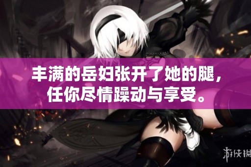 丰满的岳妇张开了她的腿，任你尽情躁动与享受。