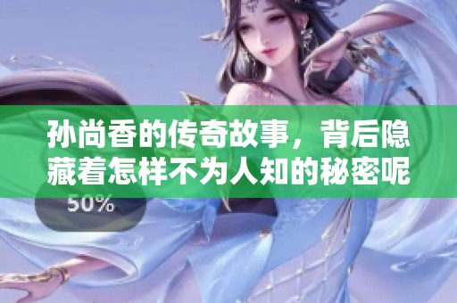 孙尚香的传奇故事，背后隐藏着怎样不为人知的秘密呢