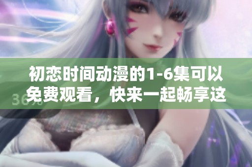 初恋时间动漫的1-6集可以免费观看，快来一起畅享这部作品吧