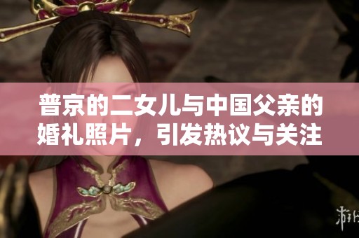 普京的二女儿与中国父亲的婚礼照片，引发热议与关注