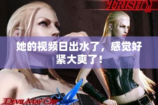 她的视频日出水了，感觉好紧大爽了！