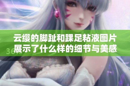 云缨的脚趾和踝足粘液图片展示了什么样的细节与美感呢