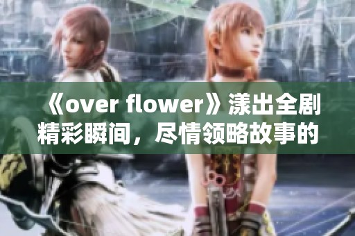 《over flower》漾出全剧精彩瞬间，尽情领略故事的魅力与感动