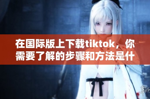 在国际版上下载tiktok，你需要了解的步骤和方法是什么