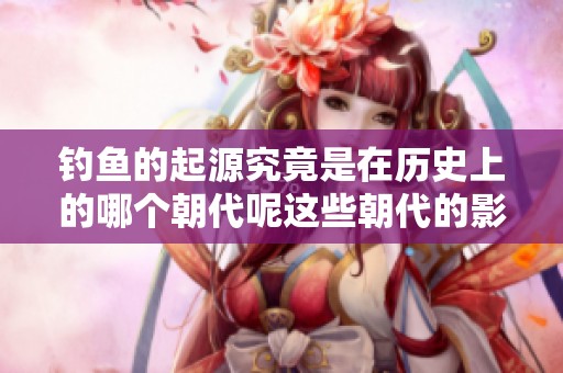 钓鱼的起源究竟是在历史上的哪个朝代呢这些朝代的影响又是什么