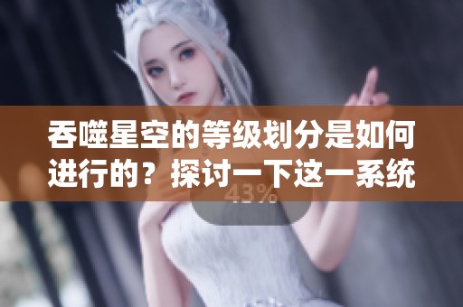 吞噬星空的等级划分是如何进行的？探讨一下这一系统的具体内容。