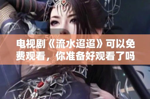 电视剧《流水迢迢》可以免费观看，你准备好观看了吗