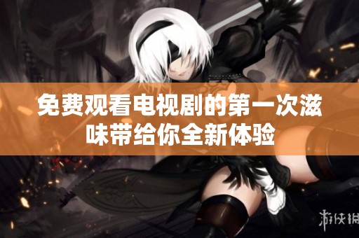 免费观看电视剧的第一次滋味带给你全新体验