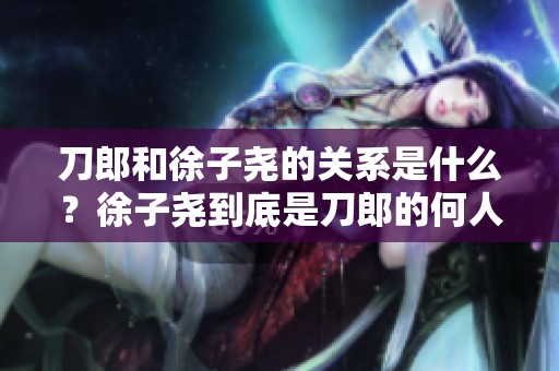 刀郎和徐子尧的关系是什么？徐子尧到底是刀郎的何人呢？