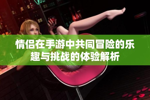 情侣在手游中共同冒险的乐趣与挑战的体验解析