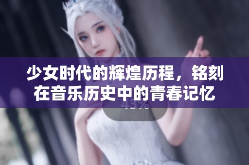 少女时代的辉煌历程，铭刻在音乐历史中的青春记忆