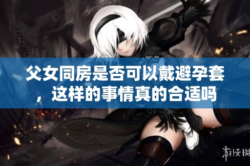 父女同房是否可以戴避孕套，这样的事情真的合适吗