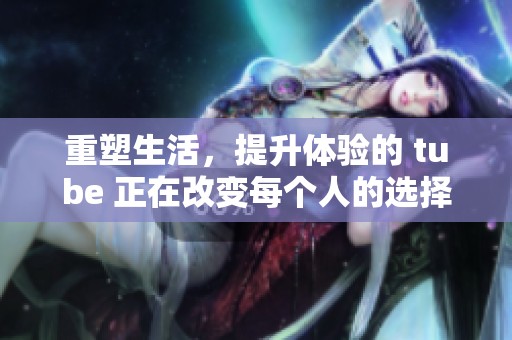 重塑生活，提升体验的 tube 正在改变每个人的选择方式