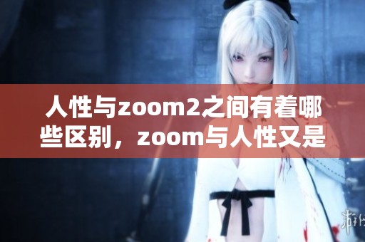 人性与zoom2之间有着哪些区别，zoom与人性又是怎样关联的呢