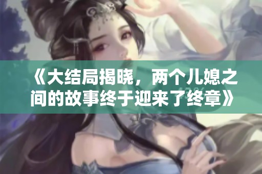 《大结局揭晓，两个儿媳之间的故事终于迎来了终章》