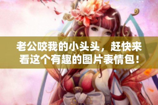 老公咬我的小头头，赶快来看这个有趣的图片表情包！