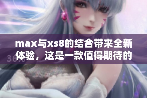 max与xs8的结合带来全新体验，这是一款值得期待的设备