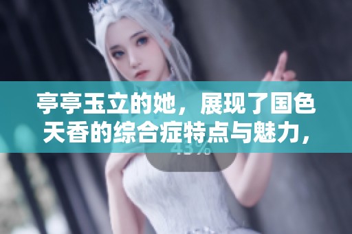 亭亭玉立的她，展现了国色天香的综合症特点与魅力，令人难忘