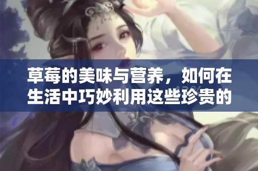 草莓的美味与营养，如何在生活中巧妙利用这些珍贵的水果