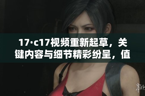 17·c17视频重新起草，关键内容与细节精彩纷呈，值得一看！