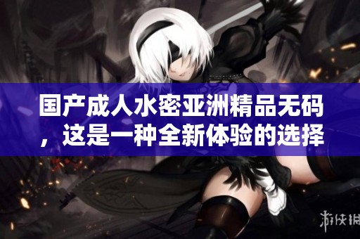 国产**水密亚洲精品**，这是一种全新体验的选择！
