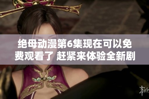 绝母动漫第6集现在可以免费观看了 赶紧来体验全新剧情吧