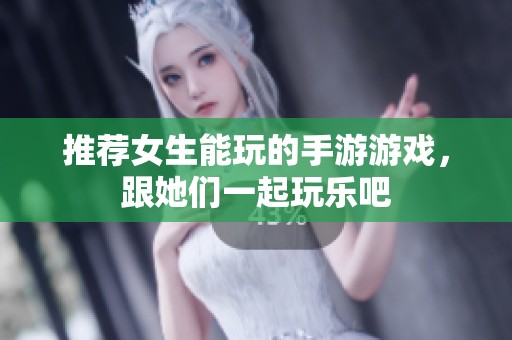 推荐女生能玩的手游游戏，跟她们一起玩乐吧