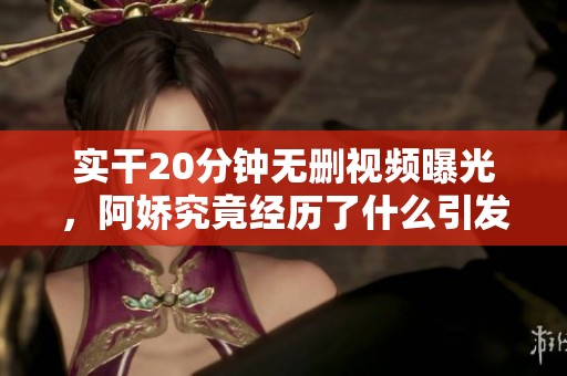 实干20分钟无删视频曝光，阿娇究竟经历了什么引发关注