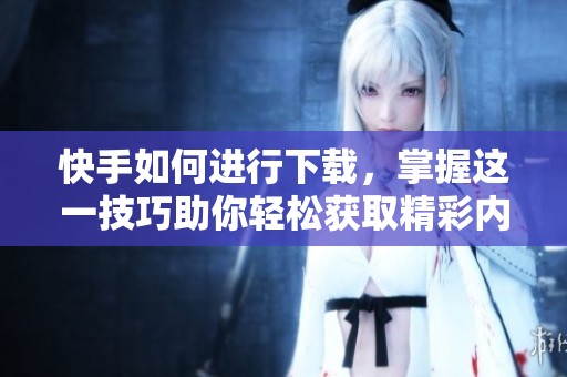 快手如何进行下载，掌握这一技巧助你轻松获取精彩内容