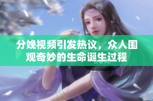 分娩视频引发热议，众人围观奇妙的生命诞生过程