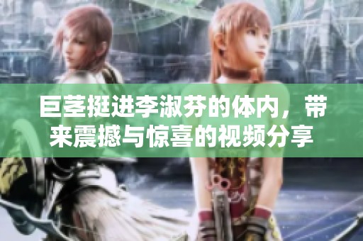 巨茎挺进李淑芬的体内，带来震撼与惊喜的视频分享