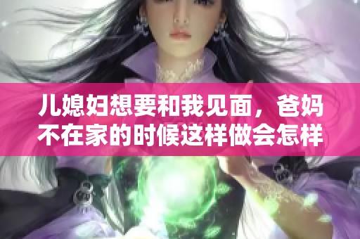 儿媳妇想要和我见面，爸妈不在家的时候这样做会怎样呢