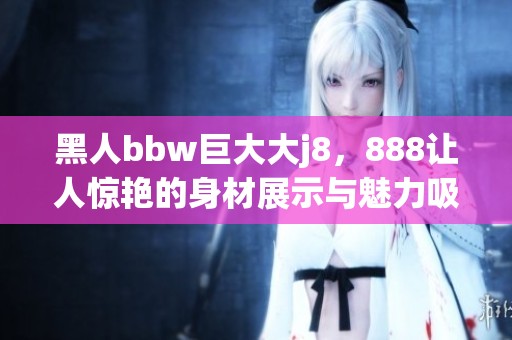 黑人bbw巨大大j8，888让人惊艳的身材展示与魅力吸引力展现
