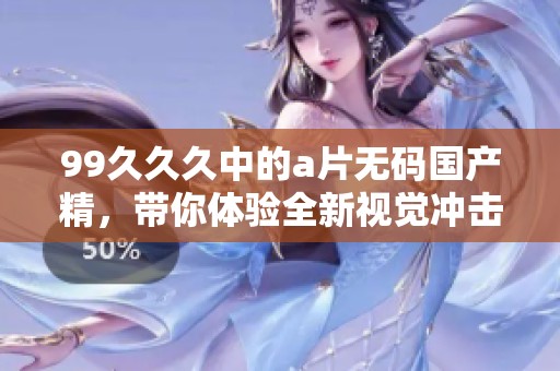 99**久中的****国产精，带你体验全新视觉冲击与感官享受