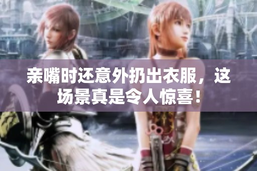 亲嘴时还意外扔出衣服，这场景真是令人惊喜！