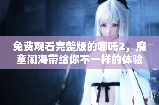 免费观看完整版的哪吒2，魔童闹海带给你不一样的体验