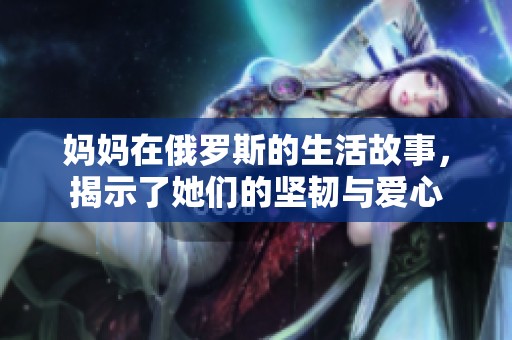 妈妈在俄罗斯的生活故事，揭示了她们的坚韧与爱心