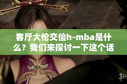 客厅大伦交侩h-mba是什么？我们来探讨一下这个话题的深意和影响。