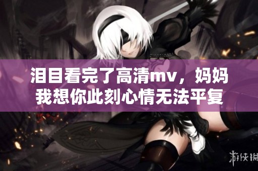 泪目看完了高清mv，妈妈我想你此刻心情无法平复