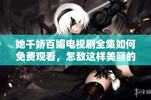 她千娇百媚电视剧全集如何免费观看，怎敌这样美丽的剧情呢
