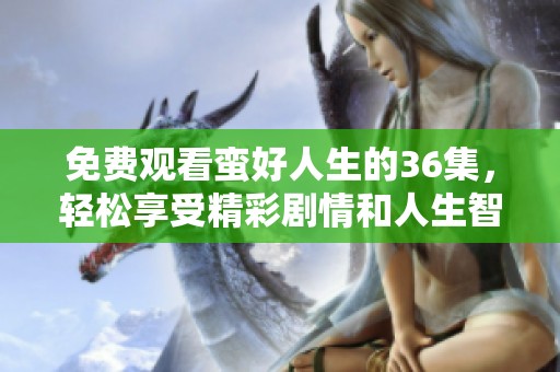 免费观看蛮好人生的36集，轻松享受精彩剧情和人生智慧