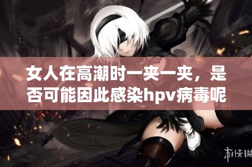女人在高潮时一夹一夹，是否可能因此感染hpv病毒呢