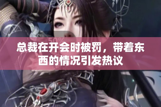 总裁在开会时被罚，带着东西的情况引发热议