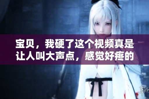 宝贝，我硬了这个视频真是让人叫大声点，感觉好疼的体验让人难忘。