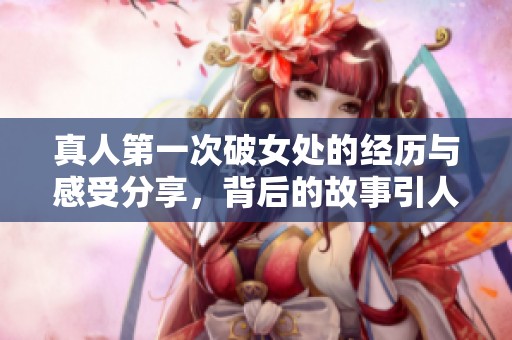 真人第一次破女处的经历与感受分享，背后的故事引人深思
