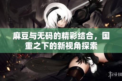 麻豆与**的精彩结合，国重之下的新视角探索