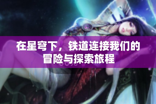 在星穹下，铁道连接我们的冒险与探索旅程