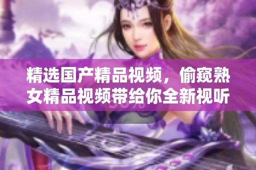 精选****视频，偷窥熟女精品视频带给你全新视听体验