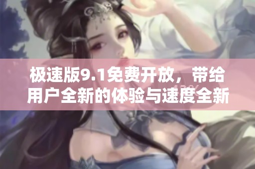 极速版9.1免费开放，带给用户全新的体验与速度全新升级