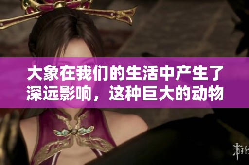 大象在我们的生活中产生了深远影响，这种巨大的动物让我们感受到自然的魅力